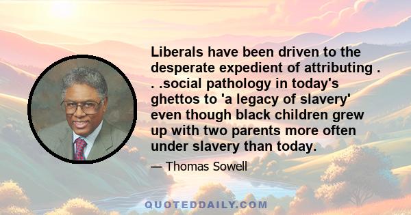 Liberals have been driven to the desperate expedient of attributing . . .social pathology in today's ghettos to 'a legacy of slavery' even though black children grew up with two parents more often under slavery than