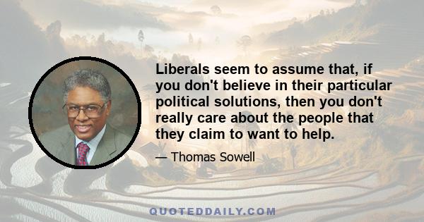 Liberals seem to assume that, if you don't believe in their particular political solutions, then you don't really care about the people that they claim to want to help.