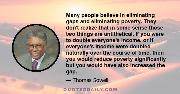 Many people believe in eliminating gaps and eliminating poverty. They don't realize that in some sense those two things are antithetical. If you were to double everyone's income, or if everyone's income were doubled