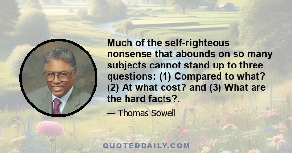 Much of the self-righteous nonsense that abounds on so many subjects cannot stand up to three questions: (1) Compared to what? (2) At what cost? and (3) What are the hard facts?.