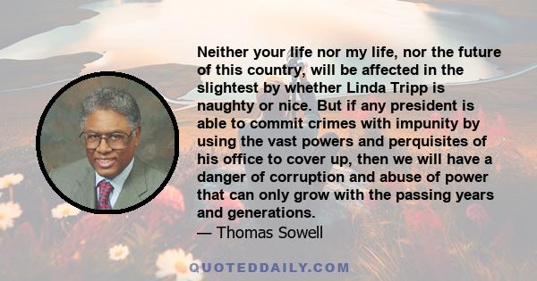 Neither your life nor my life, nor the future of this country, will be affected in the slightest by whether Linda Tripp is naughty or nice. But if any president is able to commit crimes with impunity by using the vast