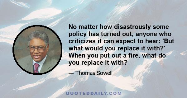 No matter how disastrously some policy has turned out, anyone who criticizes it can expect to hear: 'But what would you replace it with?' When you put out a fire, what do you replace it with?