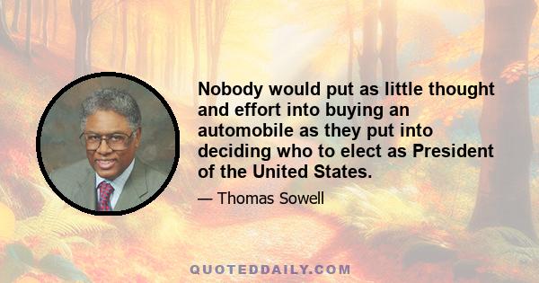 Nobody would put as little thought and effort into buying an automobile as they put into deciding who to elect as President of the United States.