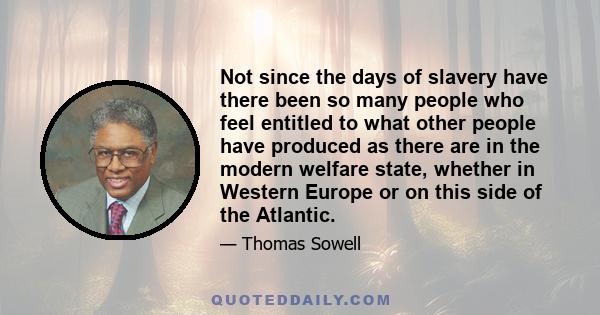 Not since the days of slavery have there been so many people who feel entitled to what other people have produced as there are in the modern welfare state, whether in Western Europe or on this side of the Atlantic.