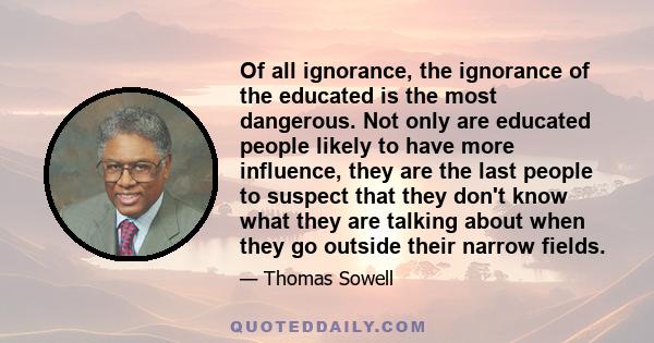 Of all ignorance, the ignorance of the educated is the most dangerous. Not only are educated people likely to have more influence, they are the last people to suspect that they don't know what they are talking about