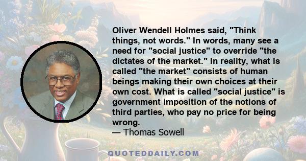 Oliver Wendell Holmes said, Think things, not words. In words, many see a need for social justice to override the dictates of the market. In reality, what is called the market consists of human beings making their own