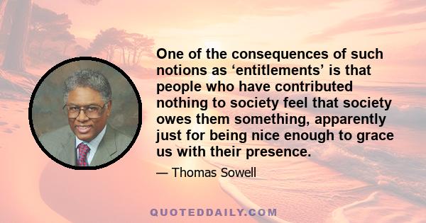 One of the consequences of such notions as ‘entitlements’ is that people who have contributed nothing to society feel that society owes them something, apparently just for being nice enough to grace us with their