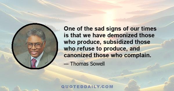 One of the sad signs of our times is that we have demonized those who produce, subsidized those who refuse to produce, and canonized those who complain.