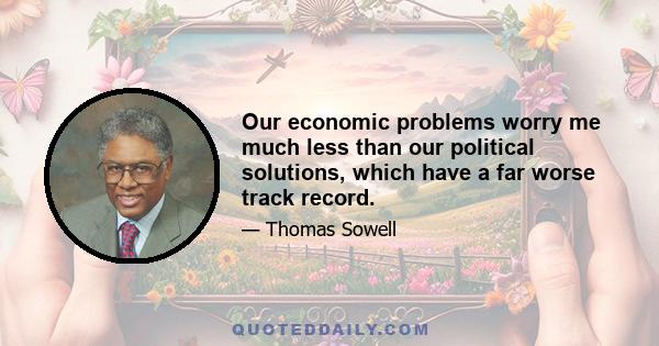 Our economic problems worry me much less than our political solutions, which have a far worse track record.