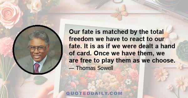 Our fate is matched by the total freedom we have to react to our fate. It is as if we were dealt a hand of card. Once we have them, we are free to play them as we choose.