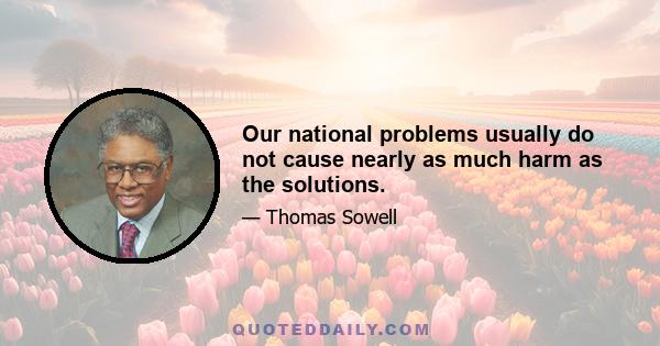 Our national problems usually do not cause nearly as much harm as the solutions.