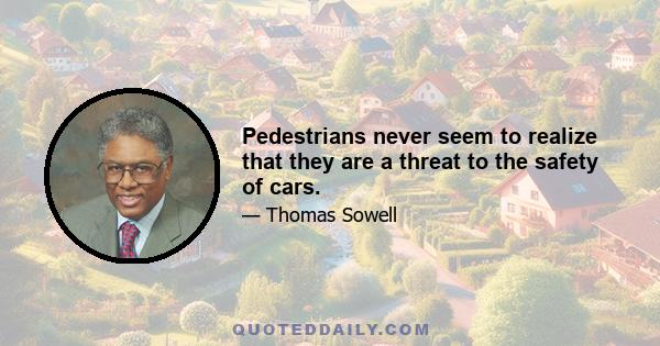 Pedestrians never seem to realize that they are a threat to the safety of cars.