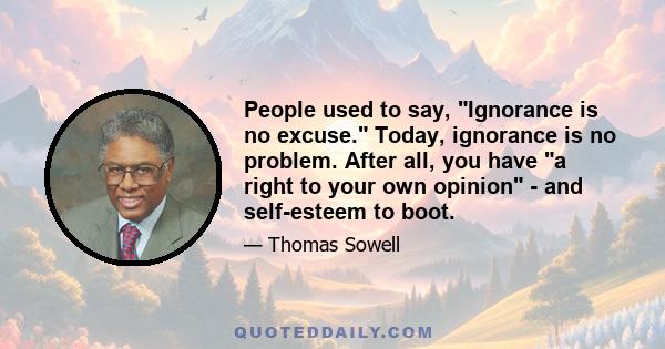 People used to say, Ignorance is no excuse. Today, ignorance is no problem. After all, you have a right to your own opinion - and self-esteem to boot.