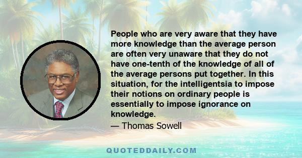 People who are very aware that they have more knowledge than the average person are often very unaware that they do not have one-tenth of the knowledge of all of the average persons put together. In this situation, for