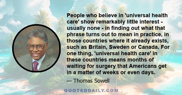 People who believe in 'universal health care' show remarkably little interest - usually none - in finding out what that phrase turns out to mean in practice, in those countries where it already exists, such as Britain,