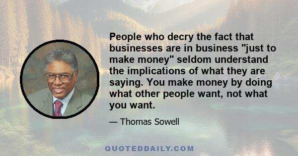 People who decry the fact that businesses are in business just to make money seldom understand the implications of what they are saying. You make money by doing what other people want, not what you want.