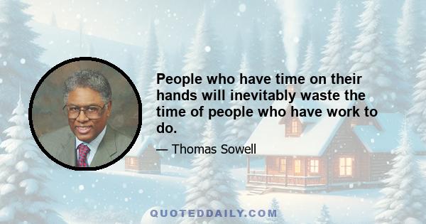 People who have time on their hands will inevitably waste the time of people who have work to do.