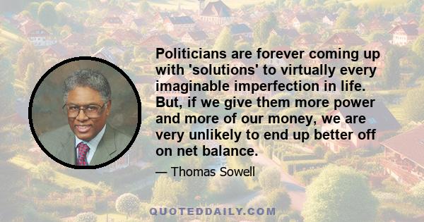 Politicians are forever coming up with 'solutions' to virtually every imaginable imperfection in life. But, if we give them more power and more of our money, we are very unlikely to end up better off on net balance.