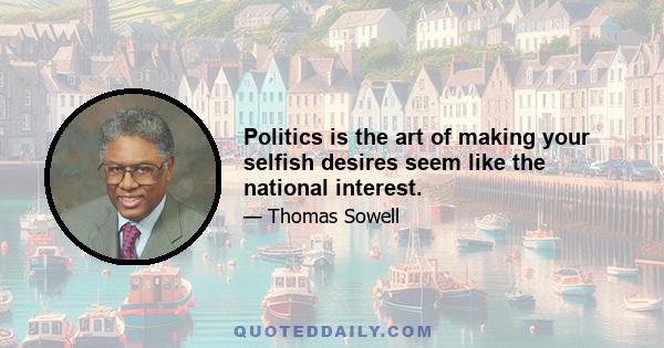 Politics is the art of making your selfish desires seem like the national interest.