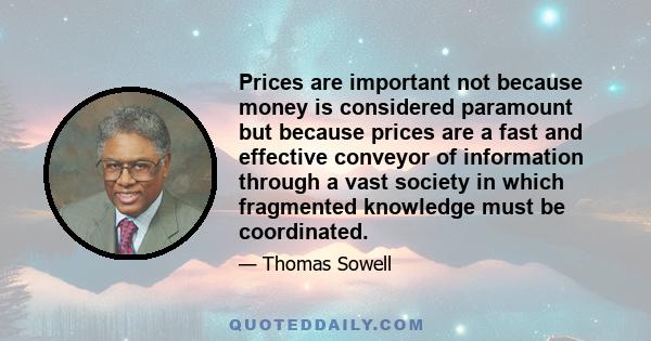 Prices are important not because money is considered paramount but because prices are a fast and effective conveyor of information through a vast society in which fragmented knowledge must be coordinated.