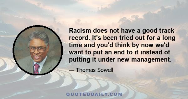 Racism does not have a good track record. It's been tried out for a long time and you'd think by now we'd want to put an end to it instead of putting it under new management.