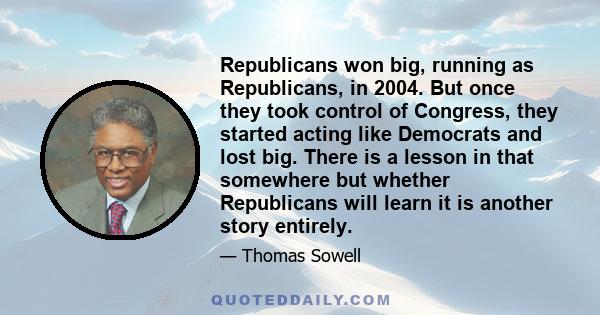 Republicans won big, running as Republicans, in 2004. But once they took control of Congress, they started acting like Democrats and lost big. There is a lesson in that somewhere but whether Republicans will learn it is 