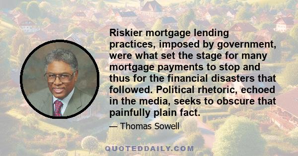 Riskier mortgage lending practices, imposed by government, were what set the stage for many mortgage payments to stop and thus for the financial disasters that followed. Political rhetoric, echoed in the media, seeks to 