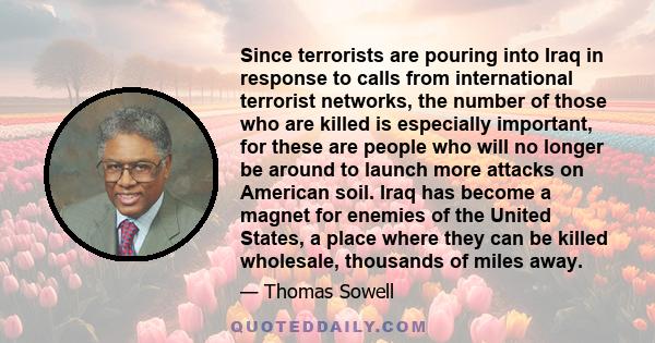 Since terrorists are pouring into Iraq in response to calls from international terrorist networks, the number of those who are killed is especially important, for these are people who will no longer be around to launch