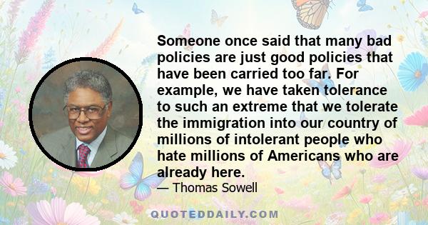 Someone once said that many bad policies are just good policies that have been carried too far. For example, we have taken tolerance to such an extreme that we tolerate the immigration into our country of millions of