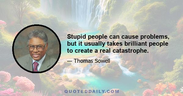 Stupid people can cause problems, but it usually takes brilliant people to create a real catastrophe.