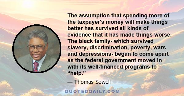 The assumption that spending more of the taxpayer's money will make things better has survived all kinds of evidence that it has made things worse. The black family- which survived slavery, discrimination, poverty, wars 