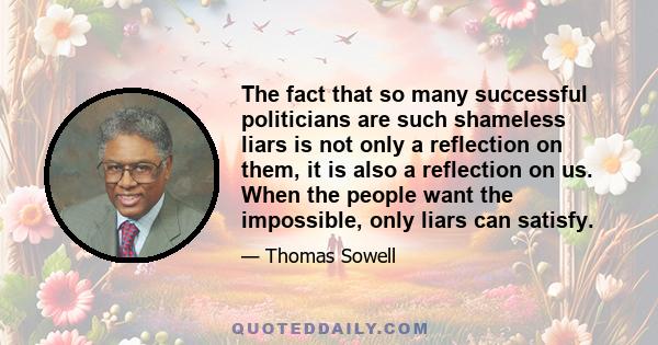 The fact that so many successful politicians are such shameless liars is not only a reflection on them, it is also a reflection on us. When the people want the impossible, only liars can satisfy.