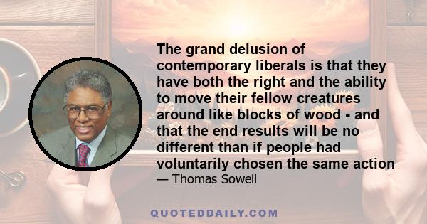 The grand delusion of contemporary liberals is that they have both the right and the ability to move their fellow creatures around like blocks of wood - and that the end results will be no different than if people had