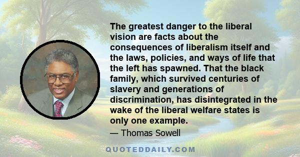 The greatest danger to the liberal vision are facts about the consequences of liberalism itself and the laws, policies, and ways of life that the left has spawned. That the black family, which survived centuries of