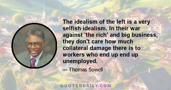 The idealism of the left is a very selfish idealism. In their war against 'the rich' and big business, they don't care how much collateral damage there is to workers who end up end up unemployed.