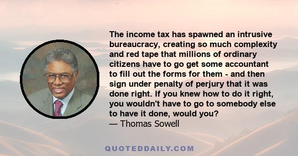 The income tax has spawned an intrusive bureaucracy, creating so much complexity and red tape that millions of ordinary citizens have to go get some accountant to fill out the forms for them - and then sign under