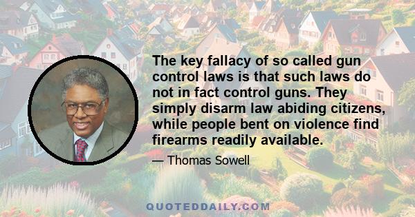 The key fallacy of so called gun control laws is that such laws do not in fact control guns. They simply disarm law abiding citizens, while people bent on violence find firearms readily available.