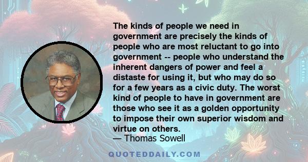 The kinds of people we need in government are precisely the kinds of people who are most reluctant to go into government -- people who understand the inherent dangers of power and feel a distaste for using it, but who