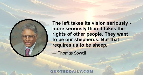 The left takes its vision seriously - more seriously than it takes the rights of other people. They want to be our shepherds. But that requires us to be sheep.