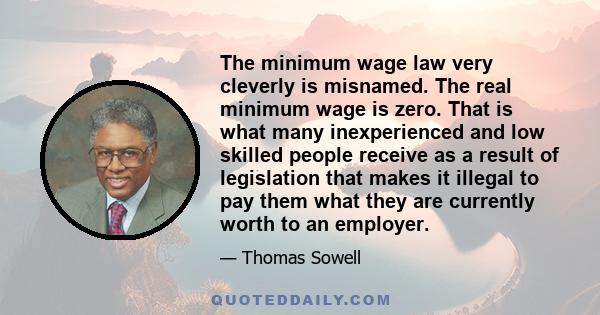 The minimum wage law very cleverly is misnamed. The real minimum wage is zero. That is what many inexperienced and low skilled people receive as a result of legislation that makes it illegal to pay them what they are