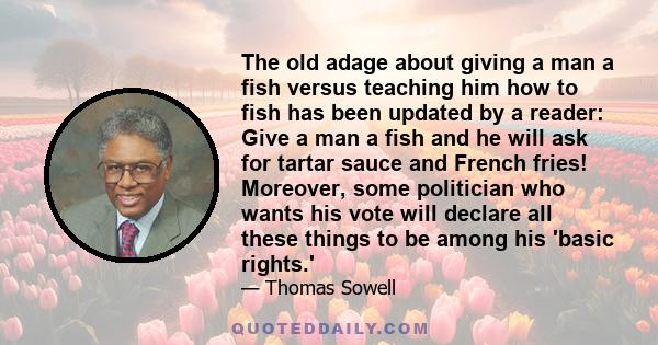 The old adage about giving a man a fish versus teaching him how to fish has been updated by a reader: Give a man a fish and he will ask for tartar sauce and French fries! Moreover, some politician who wants his vote