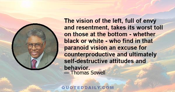 The vision of the left, full of envy and resentment, takes its worst toll on those at the bottom - whether black or white - who find in that paranoid vision an excuse for counterproductive and ultimately