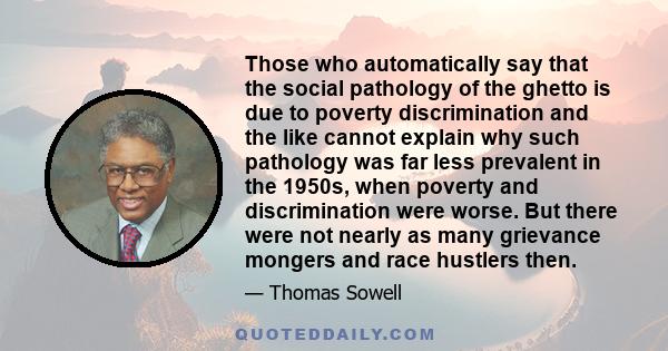 Those who automatically say that the social pathology of the ghetto is due to poverty discrimination and the like cannot explain why such pathology was far less prevalent in the 1950s, when poverty and discrimination