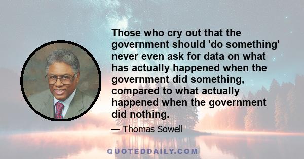 Those who cry out that the government should 'do something' never even ask for data on what has actually happened when the government did something, compared to what actually happened when the government did nothing.