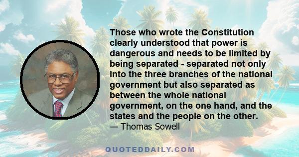 Those who wrote the Constitution clearly understood that power is dangerous and needs to be limited by being separated - separated not only into the three branches of the national government but also separated as