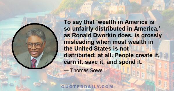 To say that 'wealth in America is so unfairly distributed in America,' as Ronald Dworkin does, is grossly misleading when most wealth in the United States is not distributed: at all. People create it, earn it, save it,