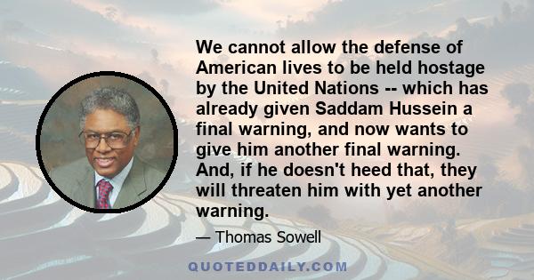 We cannot allow the defense of American lives to be held hostage by the United Nations -- which has already given Saddam Hussein a final warning, and now wants to give him another final warning. And, if he doesn't heed