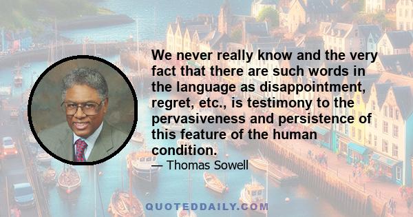 We never really know and the very fact that there are such words in the language as disappointment, regret, etc., is testimony to the pervasiveness and persistence of this feature of the human condition.