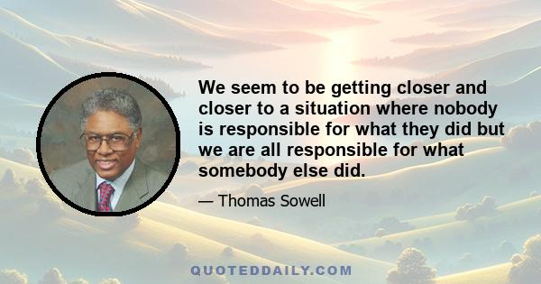 We seem to be getting closer and closer to a situation where nobody is responsible for what they did but we are all responsible for what somebody else did.