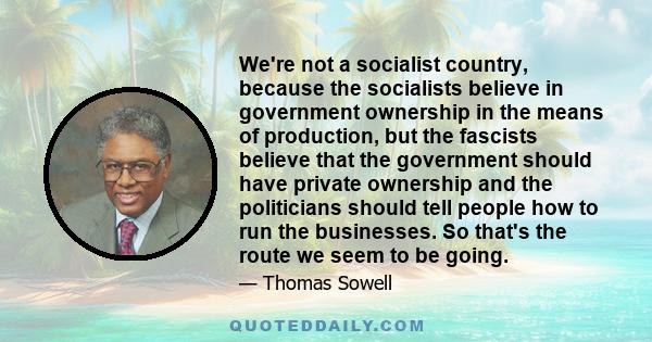 We're not a socialist country, because the socialists believe in government ownership in the means of production, but the fascists believe that the government should have private ownership and the politicians should